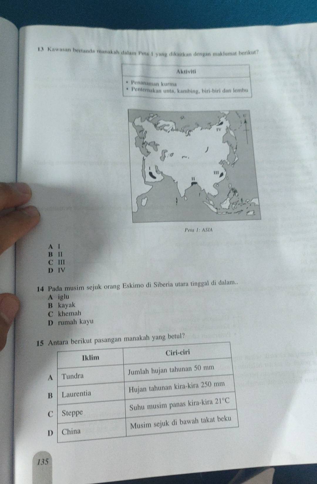 Kawasan bertanda manakah dalam Peta I yang dikaitkan dengan maklumat berikut?
Aktiviti
Penanaman kurma
Penternakan unta, kambing, biri-biri dan lembu
Peta 1: ASIA
A I
B II
C III
D IV
14 Pada musim sejuk orang Eskimo di Siberia utara tinggal di dalam..
A iglu
B kayak
C khemah
D rumah kayu
manakah yang betul?
135