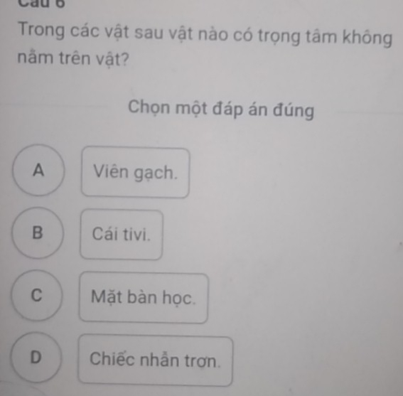 Cauo
Trong các vật sau vật nào có trọng tâm không
nằm trên vật?
Chọn một đáp án đúng
A Viên gạch.
B Cái tivi.
C Mặt bàn học.
D Chiếc nhẫn trơn.