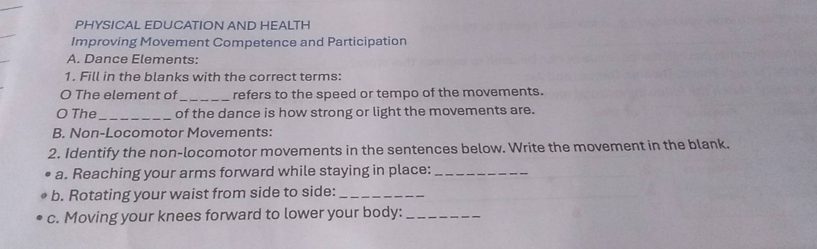 PHYSICAL EDUCATION AND HEALTH 
Improving Movement Competence and Participation 
A. Dance Elements: 
1. Fill in the blanks with the correct terms: 
O The element of_ refers to the speed or tempo of the movements. 
O The_ of the dance is how strong or light the movements are. 
B. Non-Locomotor Movements: 
2. Identify the non-locomotor movements in the sentences below. Write the movement in the blank. 
a. Reaching your arms forward while staying in place:_ 
b. Rotating your waist from side to side:_ 
c. Moving your knees forward to lower your body:_