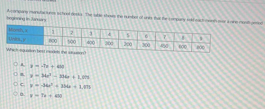 A company manufactures school desks. The table shows the number of units that the company sold each month over a nine-month period
beginning in January.
A. y=-7x+450
B. y=34x^2-334x+1,075
C. y=-34x^2+334x+1,075
D. y=7x+450