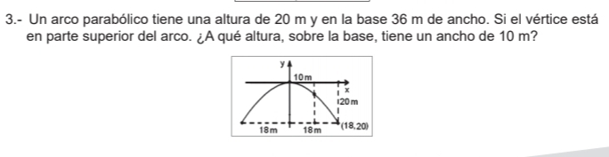 3.- Un arco parabólico tiene una altura de 20 m y en la base 36 m de ancho. Si el vértice está
en parte superior del arco. ¿A qué altura, sobre la base, tiene un ancho de 10 m?