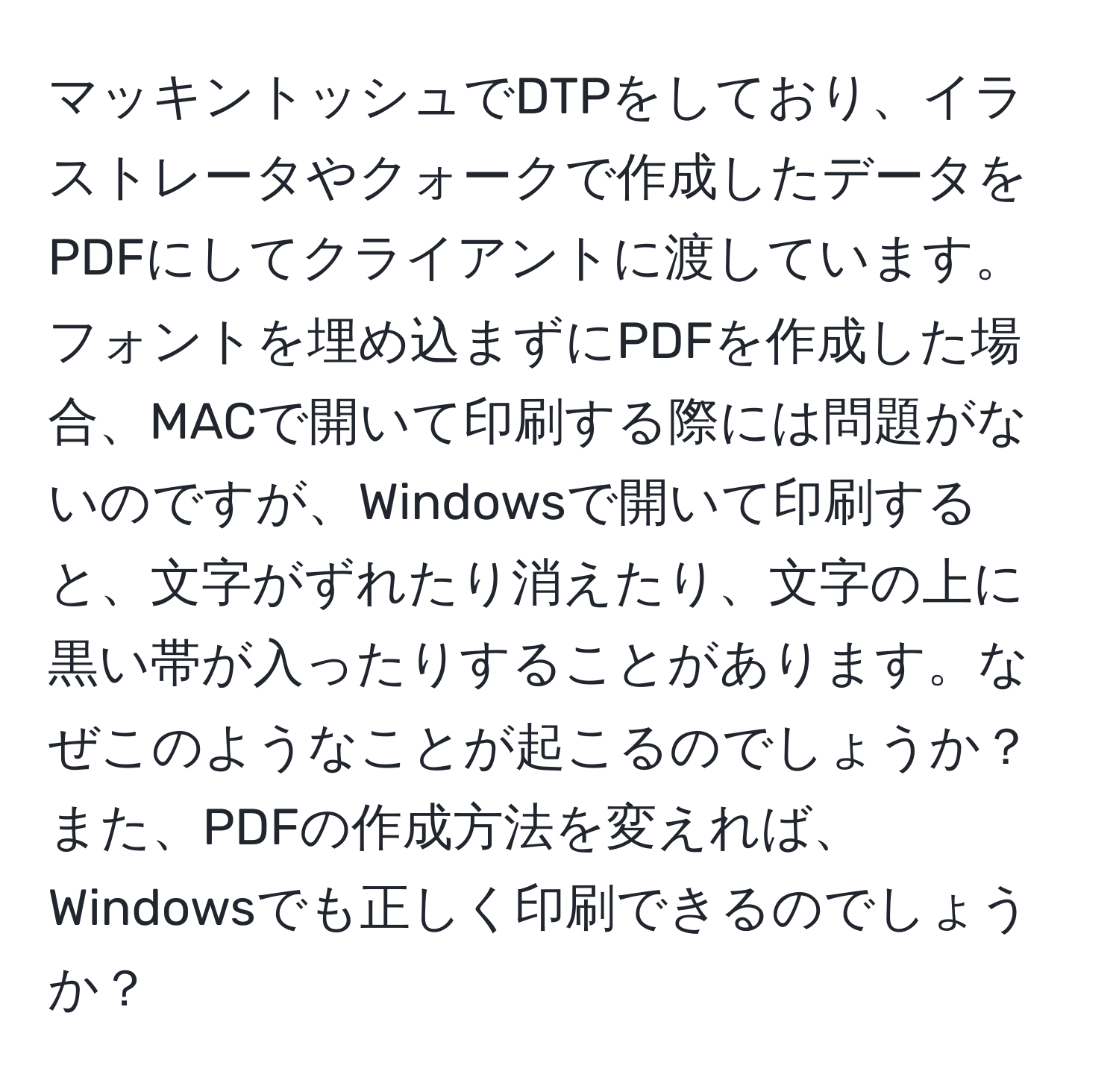 マッキントッシュでDTPをしており、イラストレータやクォークで作成したデータをPDFにしてクライアントに渡しています。フォントを埋め込まずにPDFを作成した場合、MACで開いて印刷する際には問題がないのですが、Windowsで開いて印刷すると、文字がずれたり消えたり、文字の上に黒い帯が入ったりすることがあります。なぜこのようなことが起こるのでしょうか？また、PDFの作成方法を変えれば、Windowsでも正しく印刷できるのでしょうか？