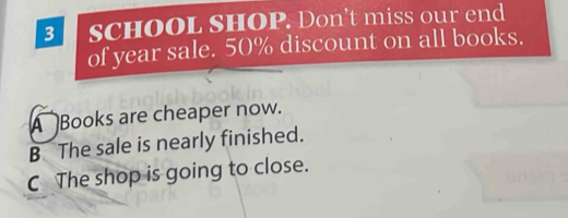 SCHOOL SHOP. Don’t miss our end
of year sale. 50% discount on all books.
A Books are cheaper now.
B The sale is nearly finished.
C The shop is going to close.