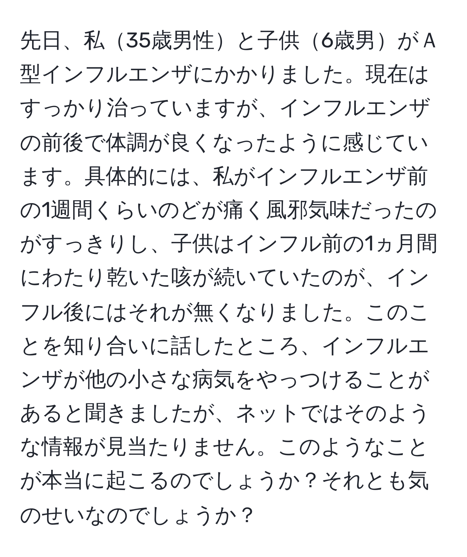 先日、私35歳男性と子供6歳男がＡ型インフルエンザにかかりました。現在はすっかり治っていますが、インフルエンザの前後で体調が良くなったように感じています。具体的には、私がインフルエンザ前の1週間くらいのどが痛く風邪気味だったのがすっきりし、子供はインフル前の1ヵ月間にわたり乾いた咳が続いていたのが、インフル後にはそれが無くなりました。このことを知り合いに話したところ、インフルエンザが他の小さな病気をやっつけることがあると聞きましたが、ネットではそのような情報が見当たりません。このようなことが本当に起こるのでしょうか？それとも気のせいなのでしょうか？