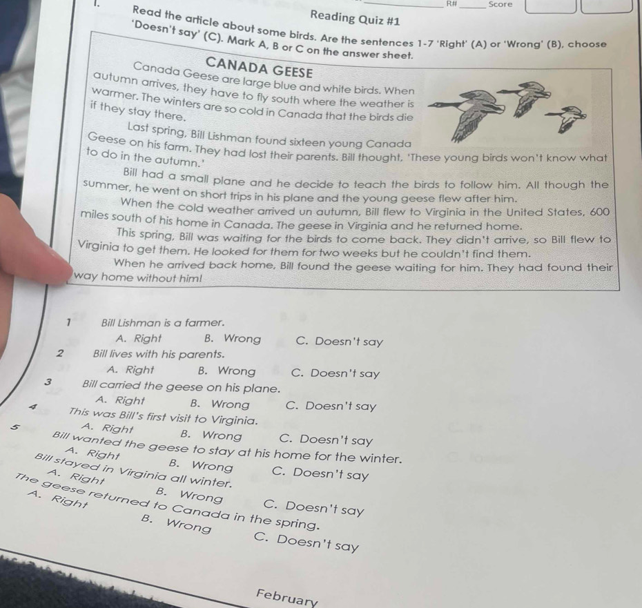 R# Score
Reading Quiz #1
1. Read the article about some birds. Are the sentences 1-7 'Right' (A) or 'Wrong' (B), choose
'Doesn't say' (C). Mark A, B or C on the answer sheet.
CANADA GEESE
Canada Geese are large blue and white birds. When
autumn arrives, they have to fly south where the weather i
warmer. The winters are so cold in Canada that the birds die
if they stay there.
Last spring, Bill Lishman found sixteen young Canada
Geese on his farm. They had lost their parents. Bill thought, 'These young birds won't know what
to do in the autumn.'
Bill had a small plane and he decide to teach the birds to follow him. All though the
summer, he went on short trips in his plane and the young geese flew after him.
When the cold weather arrived un autumn, Bill flew to Virginia in the United States, 600
miles south of his home in Canada. The geese in Virginia and he returned home.
This spring, Bill was waiting for the birds to come back. They didn't arrive, so Bill flew to
Virginia to get them. He looked for them for two weeks but he couldn't find them.
When he arrived back home, Bill found the geese waiting for him. They had found their
way home without him!
1 Bill Lishman is a farmer.
A. Right B. Wrong C. Doesn't say
2 Bill lives with his parents.
A. Right B. Wrong C. Doesn't say
3 Bill carried the geese on his plane.
A. Right B. Wrong C. Doesn't say
4 This was Bill's first visit to Virginia.
5 A. Right B. Wrong C. Doesn't say
Bill wanted the geese to stay at his home for the winter.
A. Right B. Wrong C. Doesn't say
Bill stayed in Virginia all winter.
A. Right B. Wrong
The geese returned to Canada in the spring. C. Doesn't say
A. Right B. Wrong
C. Doesn't say
February