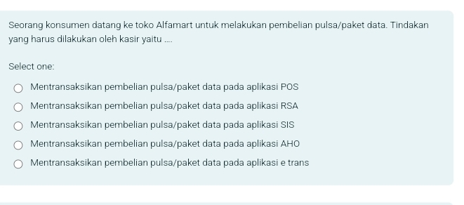 Seorang konsumen datang ke toko Alfamart untuk melakukan pembelian pulsa/paket data. Tindakan
yang harus dilakukan oleh kasir yaitu ....
Select one:
Mentransaksikan pembelian pulsa/paket data pada aplikasi POS
Mentransaksikan pembelian pulsa/paket data pada aplikasi RSA
Mentransaksikan pembelian pulsa/paket data pada aplikasi SIS
Mentransaksikan pembelian pulsa/paket data pada aplikasi AHO
Mentransaksikan pembelian pulsa/paket data pada aplikasi e trans