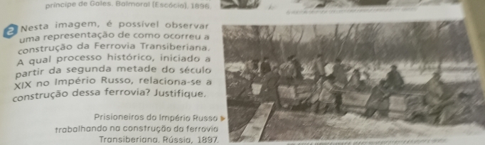 príncipe de Gales. Balmoral (Escócia), 1896. 
Nesta imagem, é possível observar 
uma representação de como ocorreu a 
construção da Ferrovia Transiberiana. 
A qual processo histórico, iniciado a 
partir da segunda metade do século 
XIX no Império Russo, relaciona-se a 
construção dessa ferrovia? Justifique, 
Prisioneiros do Império Russo 
trabalhando na construção da ferrovia 
Transiberiana, Rússia, 1897.