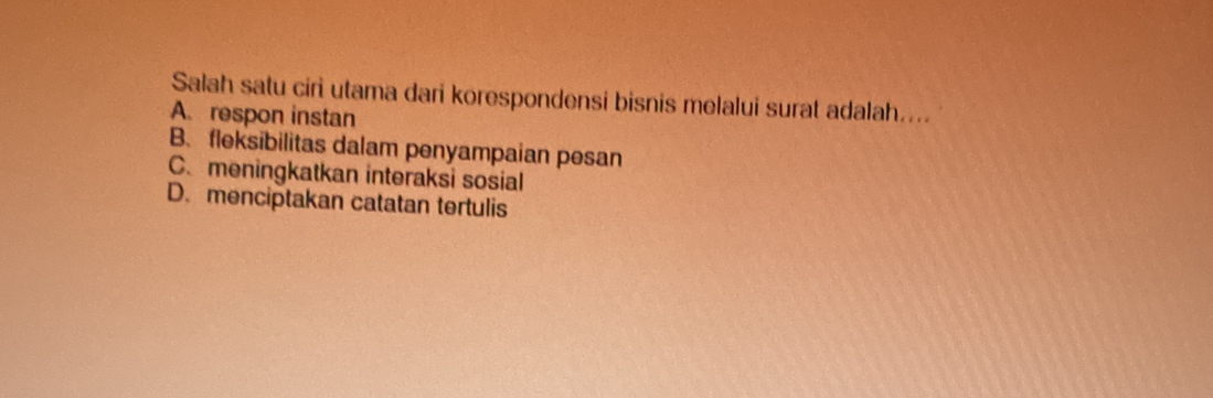 Salah satu ciri utama dari korespondensi bisnis melalui surat adalah....
A. respon instan
B. fleksibilitas dalam penyampaian pesan
C.meningkatkan interaksi sosial
D. menciptakan catatan tertulis