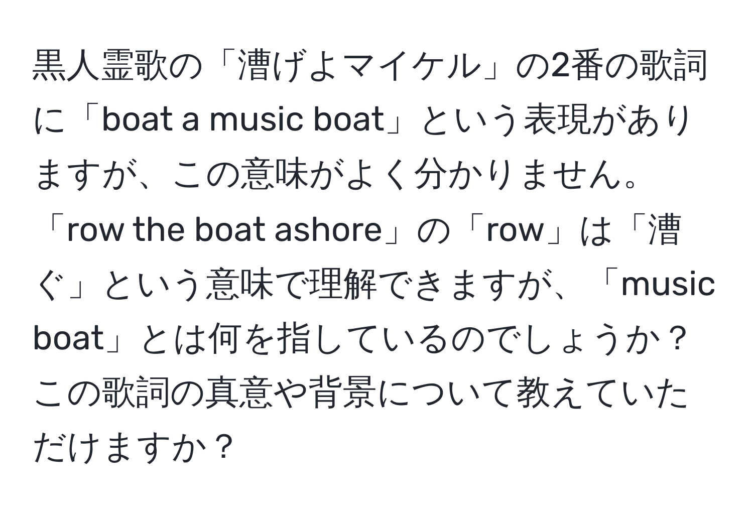 黒人霊歌の「漕げよマイケル」の2番の歌詞に「boat a music boat」という表現がありますが、この意味がよく分かりません。「row the boat ashore」の「row」は「漕ぐ」という意味で理解できますが、「music boat」とは何を指しているのでしょうか？この歌詞の真意や背景について教えていただけますか？