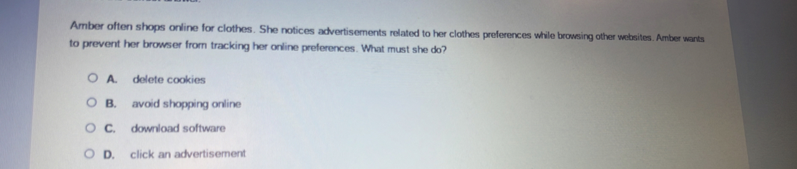 Amber often shops online for clothes. She notices advertisements related to her clothes preferences while browsing other websites. Amber wants
to prevent her browser from tracking her online preferences. What must she do?
A. delete cookies
B. avoid shopping online
C. download software
D. click an advertisement