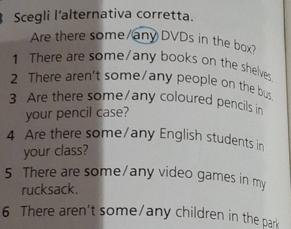 Scegli l’alternativa corretta. 
Are there some/any DVDs in the box? 
1 There are some/any books on the shelves. 
2 There aren't some/any people on the bus. 
3 Are there some/any coloured pencils in 
your pencil case? 
4 Are there some/any English students in 
your class? 
5 There are some/any video games in my 
rucksack. 
6 There aren't some/any children in the park