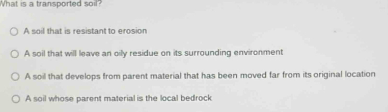 What is a transported soil?
A soil that is resistant to erosion
A soil that will leave an oily residue on its surrounding environment
A soil that develops from parent material that has been moved far from its original location
A soil whose parent material is the local bedrock