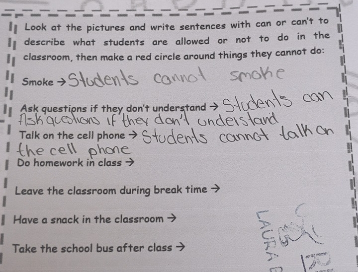 Look at the pictures and write sentences with can or can't to
describe what students are allowed or not to do in the
classroom, then make a red circle around things they cannot do:
Smoke
Ask questions if they don't understand
Talk on the cell phone
Do homework in class
Leave the classroom during break time
Have a snack in the classroom
Take the school bus after class