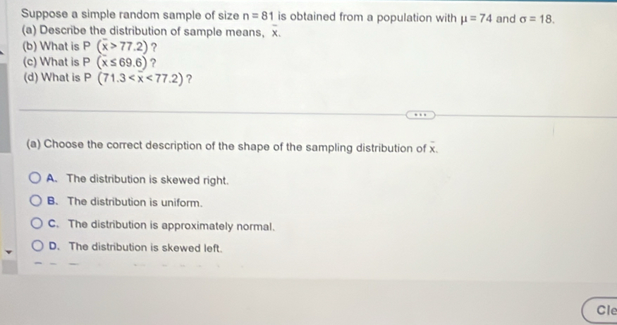 Suppose a simple random sample of size n=81 is obtained from a population with mu =74 and sigma =18. 
(a) Describe the distribution of sample means, overline x. 
(b) What is P(overline x>77.2) ?
(c) What is P(x≤ 69.6) ?
(d) What is P(71.3 <77.2) ?
(a) Choose the correct description of the shape of the sampling distribution of overline x
A. The distribution is skewed right.
B. The distribution is uniform.
C. The distribution is approximately normal.
D. The distribution is skewed left.
Cle