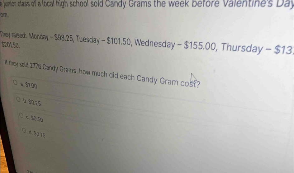 junior class of a local high school sold Candy Grams the week before Valentine's Day
om.
They raised: Monday - $98.25, Tuesday - $101.50, Wednesday - $155.00, Thursday - $13
$201.50.
If they sold 2776 Candy Grams, how much did each Candy Gram cost?
a. $1,00
b. $0.25
c. $0.50
d. $0.75