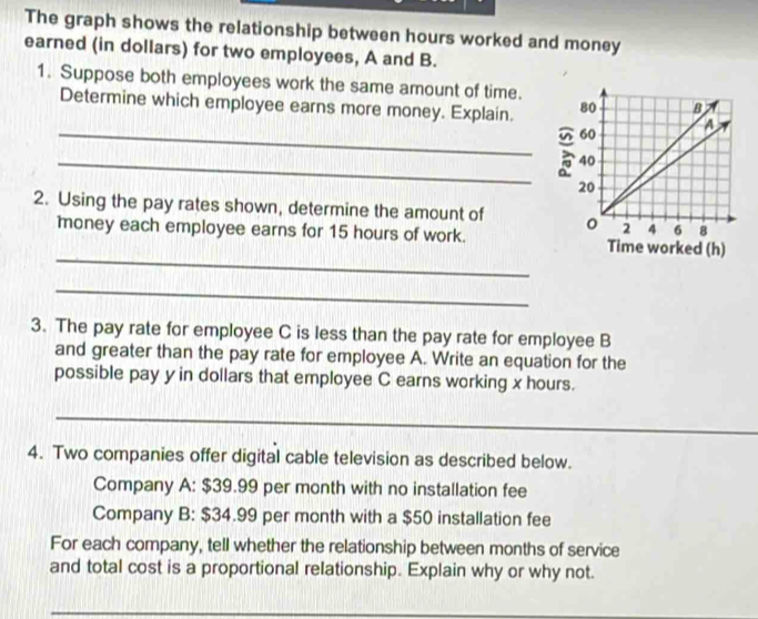 The graph shows the relationship between hours worked and money 
earned (in dollars) for two employees, A and B. 
1. Suppose both employees work the same amount of time. 
Determine which employee earns more money. Explain. 
_ 
_ 
2. Using the pay rates shown, determine the amount of 
_ 
money each employee earns for 15 hours of work. 
_ 
3. The pay rate for employee C is less than the pay rate for employee B 
and greater than the pay rate for employee A. Write an equation for the 
possible pay y in dollars that employee C earns working x hours. 
_ 
_ 
4. Two companies offer digital cable television as described below. 
Company A: $39.99 per month with no installation fee 
Company B: $34.99 per month with a $50 installation fee 
For each company, tell whether the relationship between months of service 
and total cost is a proportional relationship. Explain why or why not.