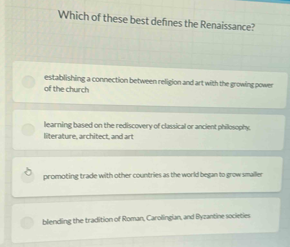 Which of these best defnes the Renaissance?
establishing a connection between religion and art with the growing power
of the church
learning based on the rediscovery of classical or ancient philosophy,
literature, architect, and art
promoting trade with other countries as the world began to grow smaller
blending the tradition of Roman, Carolingian, and Byzantine societies