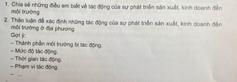 Chia sẻ những điều em biết về tác động của sự phát triển sản xuất, kinh doanh đến 
môi trường 
2. Thảo luận để xác định những tác động của sự phát triển sản xuất, kinh doanh đến 
môi trường ở địa phương 
Gợi ý : 
- Thành phần môi trường bị tác động. 
- Mức độ tác động. 
- Thời gian tác động. 
- Phạm vi tác động. 
..