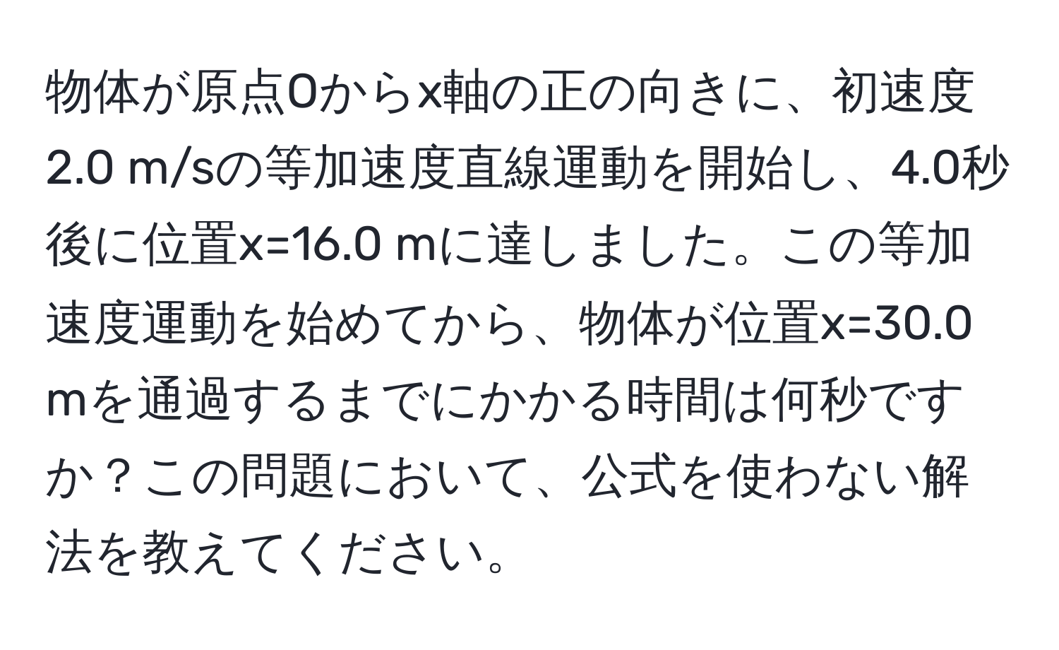 物体が原点Oからx軸の正の向きに、初速度2.0 m/sの等加速度直線運動を開始し、4.0秒後に位置x=16.0 mに達しました。この等加速度運動を始めてから、物体が位置x=30.0 mを通過するまでにかかる時間は何秒ですか？この問題において、公式を使わない解法を教えてください。