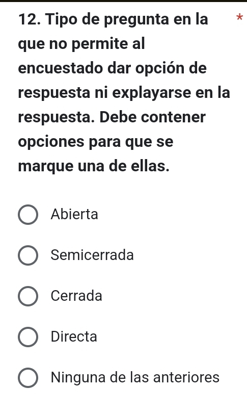 Tipo de pregunta en la *
que no permite al
encuestado dar opción de
respuesta ni explayarse en la
respuesta. Debe contener
opciones para que se
marque una de ellas.
Abierta
Semicerrada
Cerrada
Directa
Ninguna de las anteriores