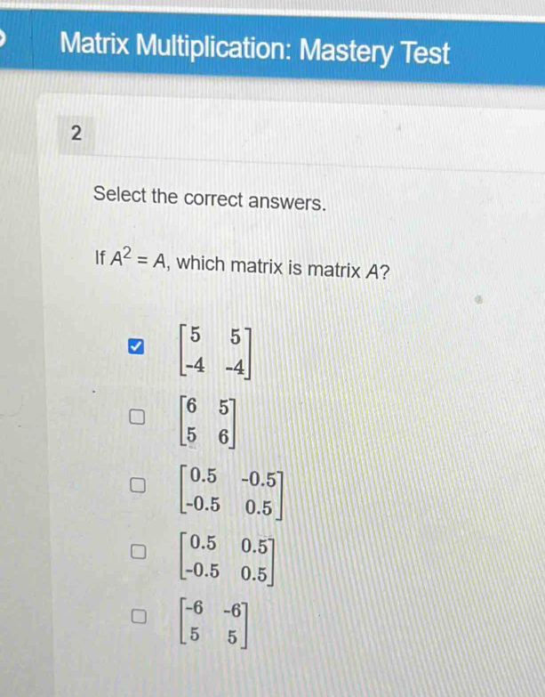 Matrix Multiplication: Mastery Test
2
Select the correct answers.
If A^2=A , which matrix is matrix A?
beginbmatrix 5&5 -4&-4endbmatrix
beginbmatrix 6&5 5&6endbmatrix
beginbmatrix 0.5&-0.5 -0.5&0.5endbmatrix
beginbmatrix 0.5&0.5 -0.5&0.5endbmatrix
beginbmatrix -6&-6 5&5endbmatrix