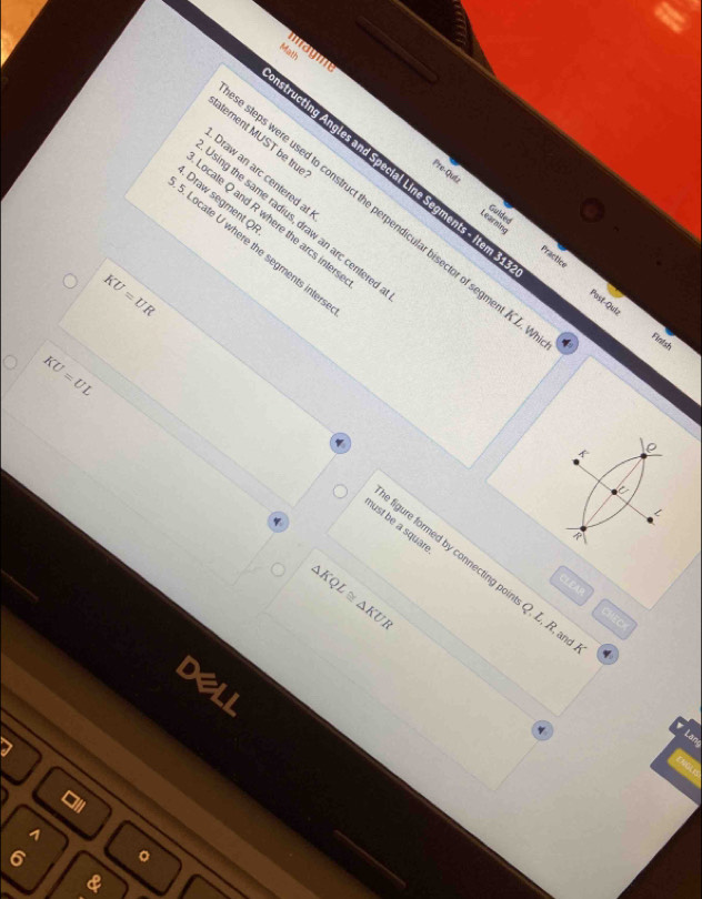 maym 
Math 
alement MUST be tru 
ructing Angles and Special Line Segments - Item 
Draw an arc centered al 
Pre-Qut Guided 
, Draw segment Q
eps were used to construct the perpendicular bisector of segment K. 
sing the same radius, draw an arc centere 
ocate Q and R where the arcs inter 
Learaine 
Locate U where the segments inter 
A C 
Past-Quiz 
Fintsh
KU=UL
KU=UR igure formed by connecting points Q, L, R, ar 
hust be a squar
△ KQL≌ △ KUR
CLEAR 
CHEC 
a 
A 
6 。 
&