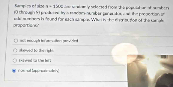 Samples of size n=1500 are randomly selected from the population of numbers
(0 through 9) produced by a random-number generator, and the proportion of
odd numbers is found for each sample. What is the distribution of the sample
proportions?
not enough information provided
skewed to the right
skewed to the left
normal (approximately)