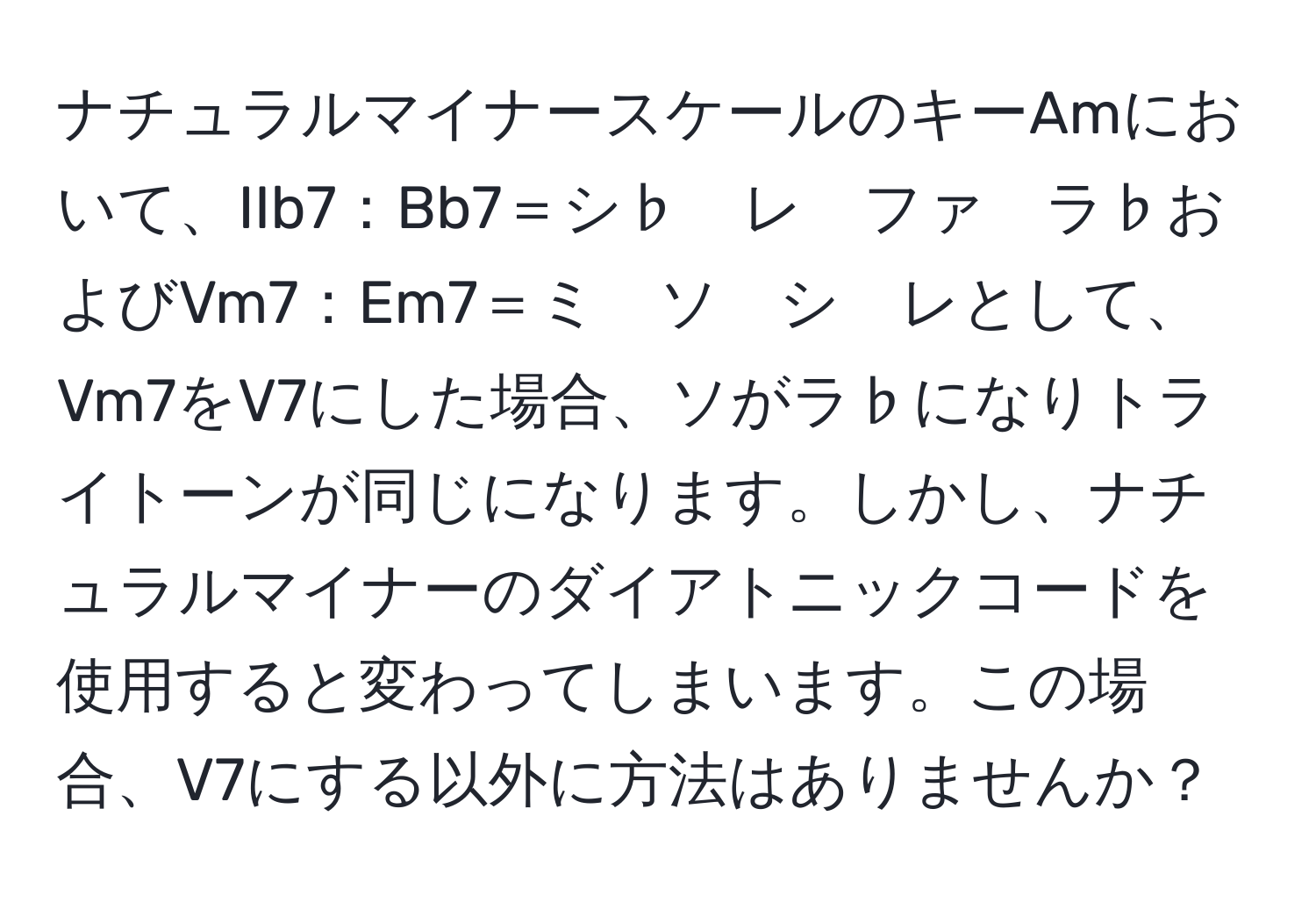 ナチュラルマイナースケールのキーAmにおいて、IIb7：Bb7＝シ♭　レ　ファ　ラ♭およびVm7：Em7＝ミ　ソ　シ　レとして、Vm7をV7にした場合、ソがラ♭になりトライトーンが同じになります。しかし、ナチュラルマイナーのダイアトニックコードを使用すると変わってしまいます。この場合、V7にする以外に方法はありませんか？