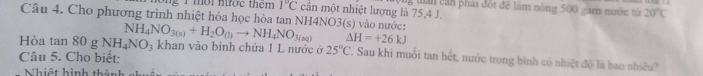 than cần phải đột đề làm nóng 500 gam nước từ 20°C
g1 mời nước thêm 1°C cần một nhiệt lượng là 75, 4 J. 
Câu 4. Cho phương trình nhiệt hóa học hòa tan NH4NO3(s) vào nước:
NH_4NO_3(s)+H_2O_(l)to NH_4NO_3(aq) △ H=+26kJ
Hòa tan 80 g NH_4NO_3 khan vào bình chứa 1 L nước ở 25°C. Sau khi muối tan hết, nước trong bình có nhiệt độ là bao nhiều? 
Câu 5. Cho biết: 
Nhiệt hình thành c