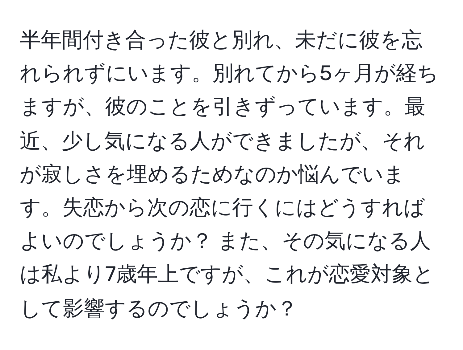 半年間付き合った彼と別れ、未だに彼を忘れられずにいます。別れてから5ヶ月が経ちますが、彼のことを引きずっています。最近、少し気になる人ができましたが、それが寂しさを埋めるためなのか悩んでいます。失恋から次の恋に行くにはどうすればよいのでしょうか？ また、その気になる人は私より7歳年上ですが、これが恋愛対象として影響するのでしょうか？