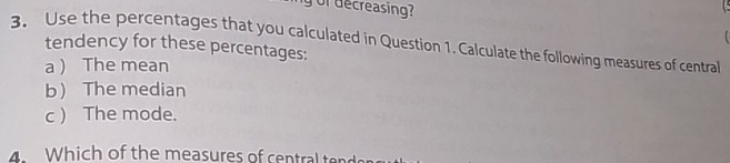 or decreasing? 

3. Use the percentages that you calculated in Question 1. Calculate the following measures of central tendency for these percentages: 
a  The mean 
b The median 
c ) The mode. 
4. Which of the measures of central ten