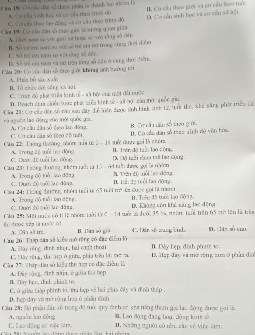 Cơ cầu dân số được phân ra thành hai nhóm là
A. Cơ cầu sinh học và cơ cầu theo trình độ B. Cơ cầu theo giới và cơ cầu theo tuổi.
C. Cơ cầu theo lao động và cơ cầu theo trình độ. D. Cơ cầu sinh học và cơ cầu xã hội.
Câu 19: Cơ cầu dân số theo giới là tương quan giữa
A. Giới nam so với giới nữ hoặc so với tổng số dân.
B. Số trẻ em nam so với số trẻ em nữ trong cùng thời điểm.
C. Số trẻ em nam so với tổng số dân.
D. Số trẻ em nam và nữ trên tổng số dân ở cùng thời điểm.
Câu 20: Cơ cầu dân số theo giới không ảnh hưởng tới
A. Phân bố sản xuất
B. Tổ chức đời sống xã hội.
C. Trình độ phát triển kinh tế - xã hội của một đất nước.
D. Hoạch định chiến lược phát triển kinh tế - xã hội của một quốc gia.
Câu 21: Cơ cầu dân số nào sau dây thể hiện được tình hình sinh tử, tuổi thọ, khả năng phát triển dân
và nguồn lao động của một quốc gia.
A. Cơ cầu dân số theo lao động. B. Cơ cầu dân số theo giới.
C. Cơ cấu dân số theo độ tuổi. D. Cơ cấu dân số theo trình độ văn hóa.
Câu 22: Thông thường, nhóm tuổi từ 0 - 14 tuổi được gọi là nhóm
A. Trong độ tuổi lao động. B. Trên độ tuổi lao động.
C. Dưới độ tuổi lao động. D. Độ tuổi chưa thể lao động .
Câu 23: Thông thường, nhóm tuổi từ 15 - 64 tuổi được gọi là nhóm
A. Trong độ tuổi lao động B. Trên độ tuổi lao động.
C. Dưới độ tuổi lao động. D. Hết độ tuổi lao động.
Câu 24: Thông thường, nhóm tuổi từ 65 tuổi trở lên được gọi là nhóm
A. Trong độ tuổi lao động. B. Trên độ tuổi lao động.
C. Dưới độ tuổi lao động. D. Không còn khả năng lao động .
Câu 25: Một nước có tỉ lệ nhóm tuổi từ 0 - 14 tuổi là dưới 35 %, nhóm tuổi trên 65 trở lên là trên
thì được xếp là nước có
A. Dân số trẻ. B. Dân số già. C. Dân số trung bình. D. Dân số cao.
Câu 26: Tháp dân số kiểu mở rộng có đặc điểm là
A. Đáy rộng, đinh nhọn, hai cạnh thoải. B. Đáy hẹp, đinh phinh to.
C. Đáy rộng, thu hẹp ở giữa, phía trên lại mở ra. D. Hẹp đáy và mở rộng hơn ở phần đin
Câu 27: Tháp dân số kiểu thu hẹp có đặc điểm là
A. Đáy rộng, đinh nhịn, ở giữa thu hẹp.
B. Đáy hẹo, đinh phình to.
C. ở giữa tháp phình to, thu hẹp về hai phía đáy và đinh tháp .
D. hẹp đáy và mở rộng hơn ở phần đinh.
Câu 28: Bộ phận dân số trong độ tuổi quy định có khả năng tham gia lao động được gọi là
A. nguồn lao động. B. Lao động dang hoạt động kinh tế .
C. Lao động có việc làm. D. Những người có nhu cầu về việc làm.
Câu 20: Nguồn lạo động được nhân làm hai nhóm