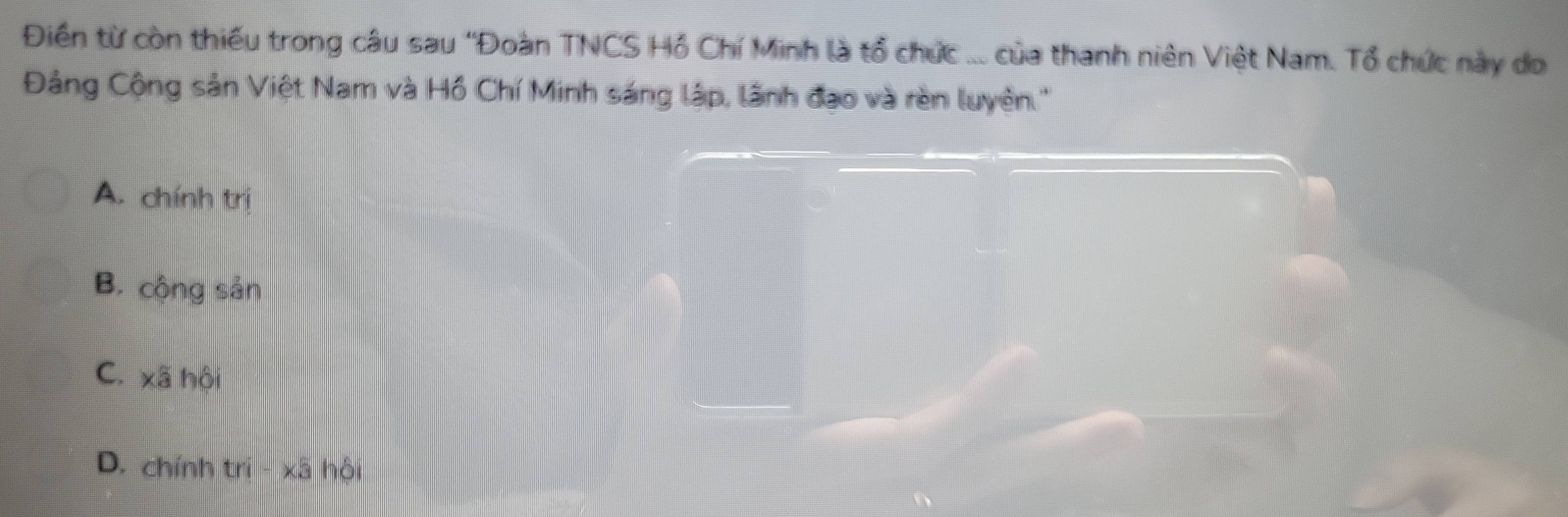 Điền từ còn thiếu trong câu sau 'Đoàn TNCS Hồ Chí Minh là tổ chức ... của thanh niên Việt Nam. Tổ chức này do
Đảng Cộng sản Việt Nam và Hồ Chí Minh sáng lập, lãnh đạo và rèn luyên.''
A. chính trị
B. công sản
C. xã hội
_
D. chính trị - xã hội