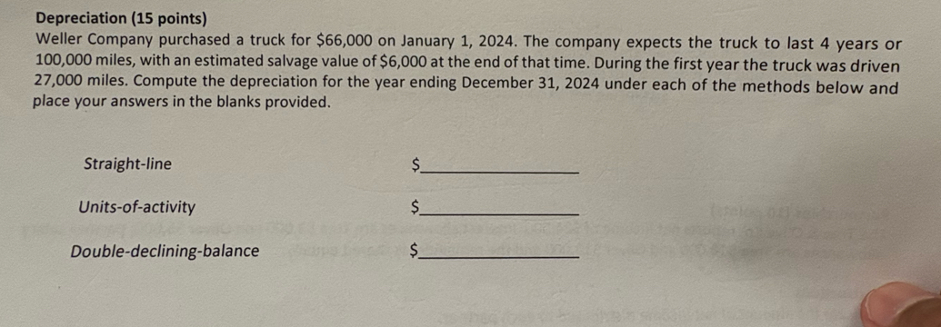 Depreciation (15 points) 
Weller Company purchased a truck for $66,000 on January 1, 2024. The company expects the truck to last 4 years or
100,000 miles, with an estimated salvage value of $6,000 at the end of that time. During the first year the truck was driven
27,000 miles. Compute the depreciation for the year ending December 31, 2024 under each of the methods below and 
place your answers in the blanks provided. 
Straight-line $ _ 
Units-of-activity $_ 
Double-declining-balance $ _