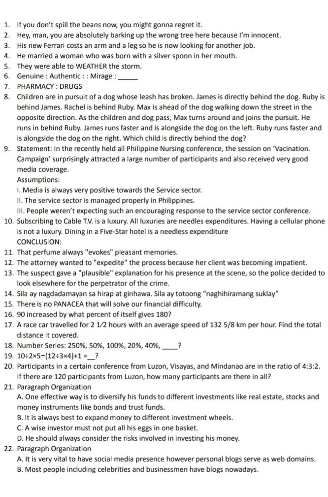 If you don’t spill the beans now, you might gonna regret it.
2. Hey, man, you are absolutely barking up the wrong tree here because I’m innocent.
3. His new Ferrari costs an arm and a leg so he is now looking for another job.
4. He married a woman who was born with a silver spoon in her mouth.
5. They were able to WEATHER the storm.
6. Genuine : Authentic : : Mirage :
_
7. PHARMACY : DRUGS
8. Children are in pursuit of a dog whose leash has broken. James is directly behind the dog. Ruby is
behind James. Rachel is behind Ruby. Max is ahead of the dog walking down the street in the
opposite direction. As the children and dog pass, Max turns around and joins the pursuit. He
runs in behind Ruby. James runs faster and is alongside the dog on the left. Ruby runs faster and
is alongside the dog on the right. Which child is directly behind the dog?
9. Statement: In the recently held all Philippine Nursing conference, the session on ‘Vacination.
Campaign’ surprisingly attracted a large number of participants and also received very good
media coverage.
Assumptions:
I. Media is always very positive towards the Service sector.
II. The service sector is managed properly in Philippines.
III. People weren’t expecting such an encouraging response to the service sector conference.
10. Subscribing to Cable T.V. is a luxury. All luxuries are needles expenditures. Having a cellular phone
is not a luxury. Dining in a Five-Star hotel is a needless expenditure
CONCLUSION:
11. That perfume always "evokes" pleasant memories.
12. The attorney wanted to "expedite" the process because her client was becoming impatient.
13. The suspect gave a "plausible" explanation for his presence at the scene, so the police decided to
look elsewhere for the perpetrator of the crime.
14. Sila ay nagdadamayan sa hirap at ginhawa. Sila ay totoong “naghihiramang suklay”
15. There is no PANACEA that will solve our financial difficulty.
16. 90 increased by what percent of itself gives 180?
17. A race car travelled for 2 1/2 hours with an average speed of 132 5/8 km per hour. Find the total
distance it covered.
18. Number Series: 250%, 50%, 100%, 20%, 40%, _?
19. 10/ 2* 5-(12/ 3* 4)+1= _ ?
20. Participants in a certain conference from Luzon, Visayas, and Mindanao are in the ratio of 4:3:2.
If there are 120 participants from Luzon, how many participants are there in all?
21. Paragraph Organization
A. One effective way is to diversify his funds to different investments like real estate, stocks and
money instruments like bonds and trust funds.
B. It is always best to expand money to different investment wheels.
C. A wise investor must not put all his eggs in one basket.
D. He should always consider the risks involved in investing his money.
22. Paragraph Organization
A. It is very vital to have social media presence however personal blogs serve as web domains.
B. Most people including celebrities and businessmen have blogs nowadays.