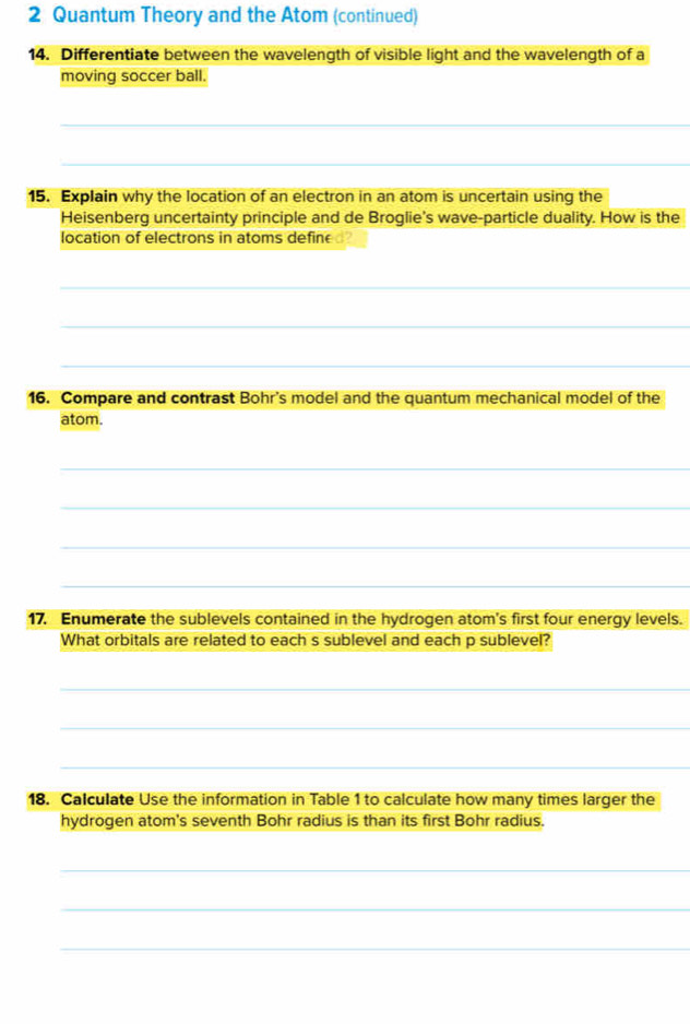 Quantum Theory and the Atom (continued) 
14. Differentiate between the wavelength of visible light and the wavelength of a 
moving soccer ball. 
_ 
_ 
15. Explain why the location of an electron in an atom is uncertain using the 
Heisenberg uncertainty principle and de Broglie's wave-particle duality. How is the 
location of electrons in atoms defin 
_ 
_ 
_ 
16. Compare and contrast Bohr's model and the quantum mechanical model of the 
atom. 
_ 
_ 
_ 
_ 
17. Enumerate the sublevels contained in the hydrogen atom's first four energy levels. 
What orbitals are related to each s sublevel and each p sublevel? 
_ 
_ 
_ 
18. Calculate Use the information in Table 1 to calculate how many times larger the 
hydrogen atom's seventh Bohr radius is than its first Bohr radius. 
_ 
_ 
_