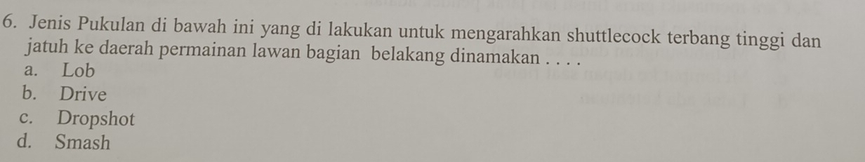 Jenis Pukulan di bawah ini yang di lakukan untuk mengarahkan shuttlecock terbang tinggi dan
jatuh ke daerah permainan lawan bagian belakang dinamakan . . . .
a. Lob
b. Drive
c. Dropshot
d. Smash