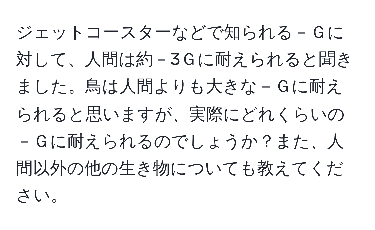 ジェットコースターなどで知られる－Ｇに対して、人間は約－3Ｇに耐えられると聞きました。鳥は人間よりも大きな－Ｇに耐えられると思いますが、実際にどれくらいの－Ｇに耐えられるのでしょうか？また、人間以外の他の生き物についても教えてください。