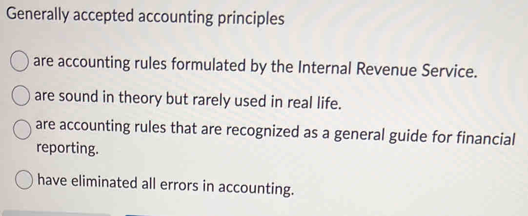 Generally accepted accounting principles
are accounting rules formulated by the Internal Revenue Service.
are sound in theory but rarely used in real life.
are accounting rules that are recognized as a general guide for financial
reporting.
have eliminated all errors in accounting.