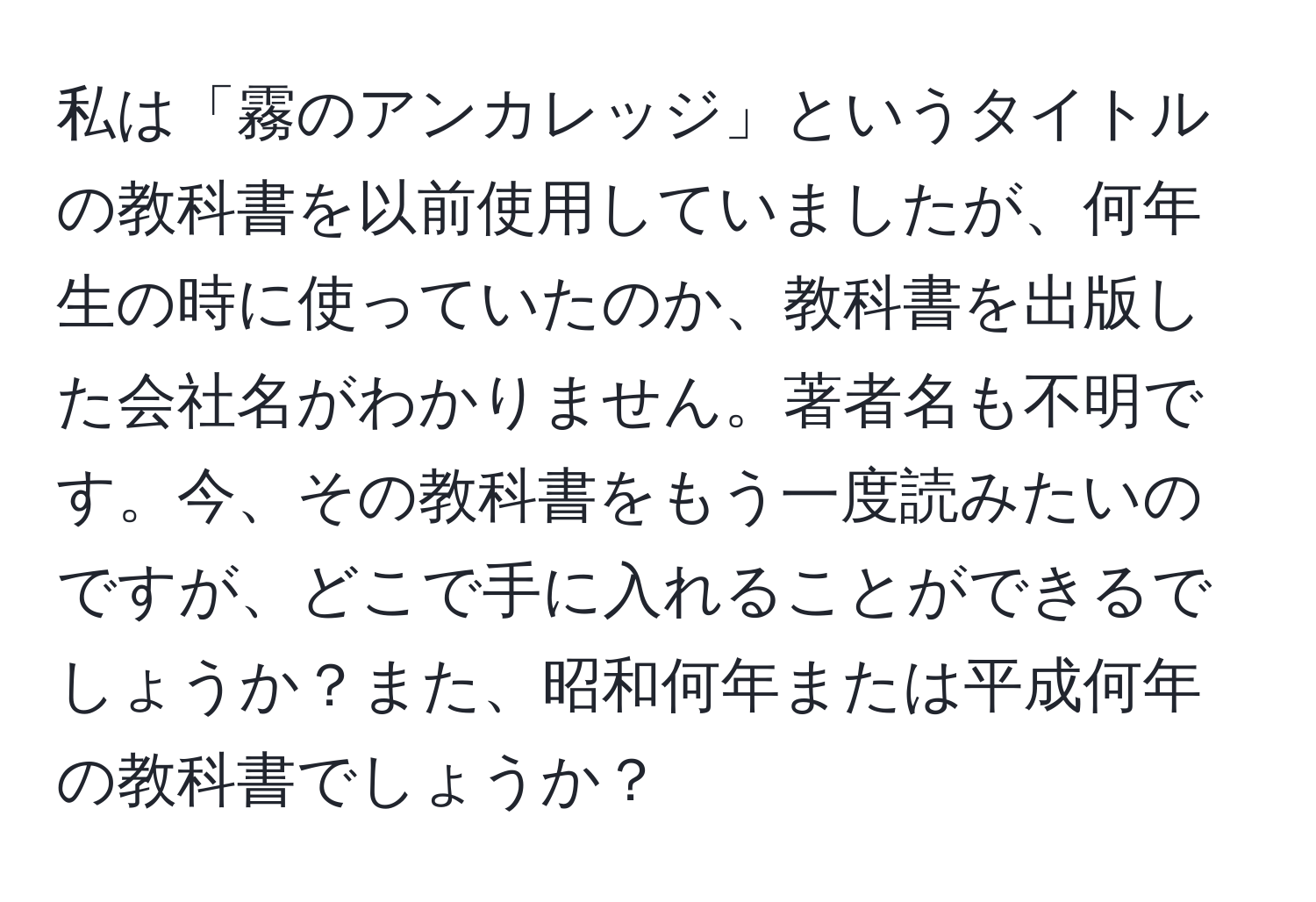 私は「霧のアンカレッジ」というタイトルの教科書を以前使用していましたが、何年生の時に使っていたのか、教科書を出版した会社名がわかりません。著者名も不明です。今、その教科書をもう一度読みたいのですが、どこで手に入れることができるでしょうか？また、昭和何年または平成何年の教科書でしょうか？