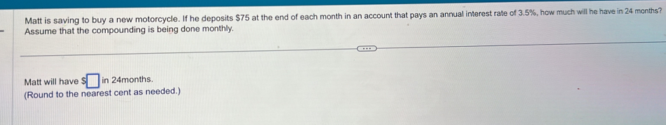 Matt is saving to buy a new motorcycle. If he deposits $75 at the end of each month in an account that pays an annual interest rate of 3.5%, how much will he have in 24 months? 
Assume that the compounding is being done monthly. 
Matt will have $□ in 24months. 
(Round to the nearest cent as needed.)