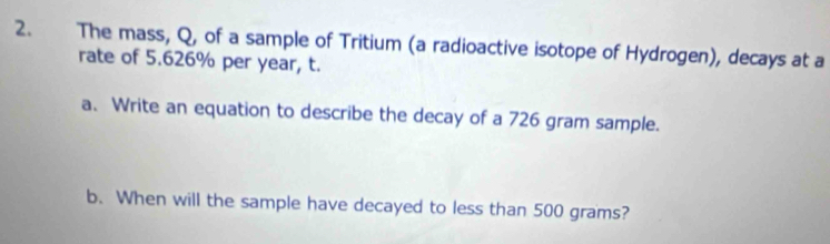 The mass, Q, of a sample of Tritium (a radioactive isotope of Hydrogen), decays at a 
rate of 5.626% per year, t. 
a. Write an equation to describe the decay of a 726 gram sample. 
b. When will the sample have decayed to less than 500 grams?