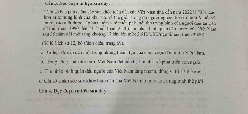 Đọc đoạn tư liệu sau đây:
*Chỉ số bao phủ chăm sóc sức khỏe toàn dân của Việt Nam tính đến năm 2022 là 73%, cao
hơn mức trung bình của khu vực và thế giới, trong đó người nghèo, trẻ em dưới 6 tuổi và
người cao tuổi được cấp bảo hiểm y tế miễn phí; tuổi thọ trung bình của người dân tăng từ
62 tuổi (năm 1990) lên 73,7 tuổi (năm 2020), thu nhập bình quân đầu người của Việt Nam
sau 35 năm đổi mới tăng khoảng 17 lần, lên mức 3.512 USD /người/năm (năm 2020).''
(SGK Lịch sử 12, bộ Cánh diều, trang 69).
a. Tư liệu đề cập đến một trong những thành tựu của công cuộc đổi mới ở Việt Nam.
b. Trong công cuộc đổi mới, Việt Nam đạt tiến bộ lớn nhất về phát triển con người.
c. Thu nhập bỉnh quân đầu người của Việt Nam tăng nhanh, đứng vị trí 17 thế giới.
d. Chỉ số chăm sóc sức khỏe toàn dân của Việt Nam ở mức hơn trung bình thể giới.
Câu 4. Đọc đoạn tư liệu sau đây: