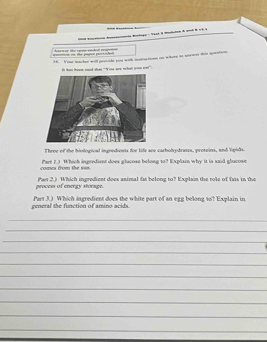 ===OM Keystone Ass== 
OiS Keystone Assessments Biology - Test 3 Modules A and 
Anwer the open-ended response 
quastion on the paper provided . 
38. Your teacher will provide you with instructions on where to answer this question 
It has been said that “You are what you eat”. 
Three of the biological ingredients for life are carbohydrates, proteins, and lipids. 
Part 1.) Which ingredient does glucose belong to? Explain why it is said glucose 
comes from the sun. 
Part 2.) Which ingredient does animal fat belong to? Explain the role of fats in the 
process of energy storage. 
Part 3.) Which ingredient does the white part of an egg belong to? Explain in 
general the function of amino acids. 
_ 
_ 
_ 
_ 
_ 
_ 
_ 
_ 
_ 
_