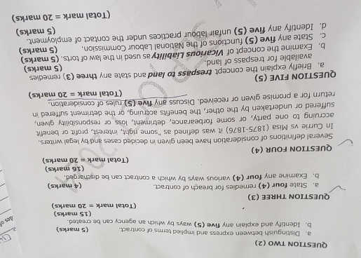 QUESTION TWO (2) 
a. Distinguish between express and implied terms of contract. (5 marks) 7 
b. Identify and explain any five (5) ways by which an agency can be created. 
des o 
(15 marks) 
(Total mark =20 marks) 
QUESTION THREE (3) 
a. State four (4) remedies for breach of contract. (4 marks) 
b. Examine any four (4) various ways by which a contract can be discharged. 
(16 marks) 
(Total mark =20 marks) 
QUESTION FOUR (4) 
Several definitions of consideration have been given in decided cases and by legal writers. 
In Currie vs Misa (1875-1876) it was defined as "some right, interest, profit or benefit 
accruing to one party, or some forbearance, detriment, loss or responsibility given, 
suffered or undertaken by the other, the benefits accruing, or the detriment suffered in 
return for a promise given or received. Discuss any five (5) rules of consideration. 
(Total mark =20 marks) 
QUESTION FIVE (5) 
a. Briefly explain the concept trespass to land and state any three (3) remedies 
available for trespass of land. (5 marks) 
b. Examine the concept of Vicarious Liability as used in the law of torts. (5 marks) 
c. State any five (5) functions of the National Labour Commission. (5 marks) 
d. Identify any five (5) unfair labour practices under the contact of employment. 
(5 marks) 
(Total mark =20 marks)