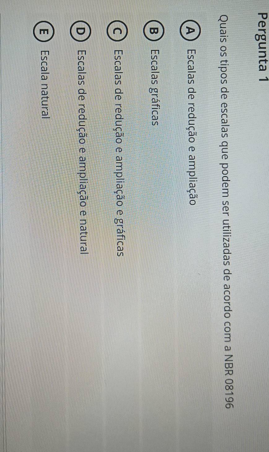 Pergunta 1
Quais os tipos de escalas que podem ser utilizadas de acordo com a NBR 08196
A ) Escalas de redução e ampliação
B ) Escalas gráficas
C ) Escalas de redução e ampliação e gráficas
D) Escalas de redução e ampliação e natural
E  Escala natural