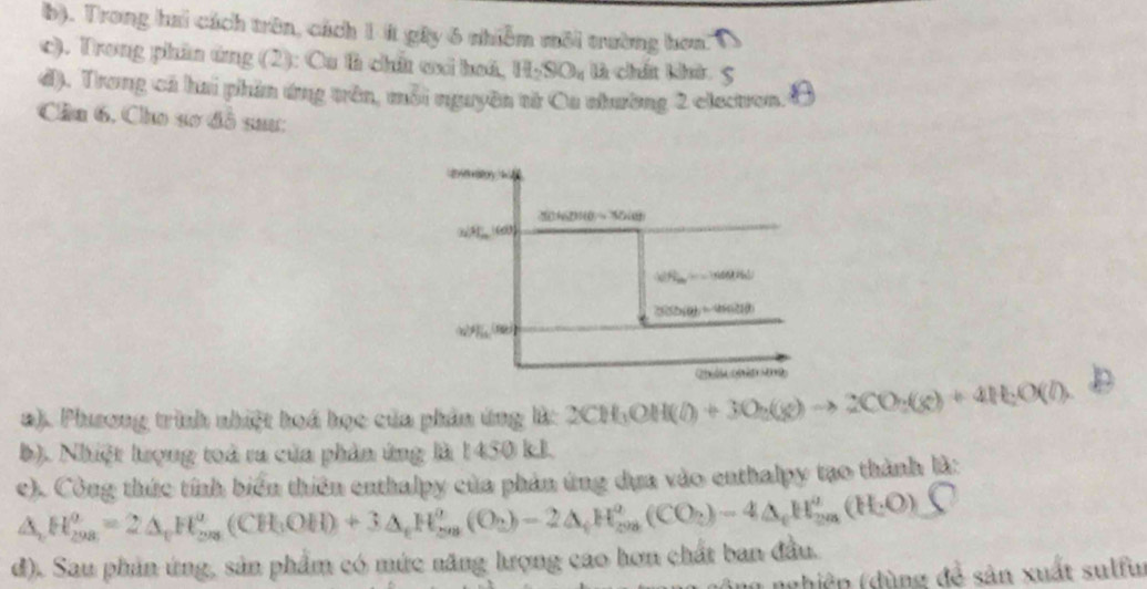 Trong hai cách trên, cách 1 ít gây 6 nhiễm môi trường hơn
c). Trong phần ứng (2): Cu th chữ ơxi hoá, H_2SO_4 là chất khả
đ). Trong cá hai phần ứng trên, mỗi nguyên từ Oa nhường 2 electron.
Cầu 6, Cho sơ đồ saư:
a). Phusơng trình nhiệt hoá học của phản ứng l: 2CH_3OH(l)+3O_2(g)to 2CO_2(g)+4H_2O(l).
b). Nhiệt tưrọng toà ra của phản ứng là 1450 kJ.
e). Công thức tính biển thiên enthalpy của phản ứng dụa vào enthalpy tạo thành là:
A, H_(298)^(θ)=2△ _tH_(298)^(θ)(CH_3OH)+3△ _tH_(59)^(θ)(O_2)-2△ _tH_(298)^(θ)(CO_2)-4△ _tH_(298)^(θ)(H_29O)
d). Sau phin ứng, sản phẩm có mức năng lượng cao hơn chất ban đầu.
1  nghiệp (dùng đề sản xuất sulfur