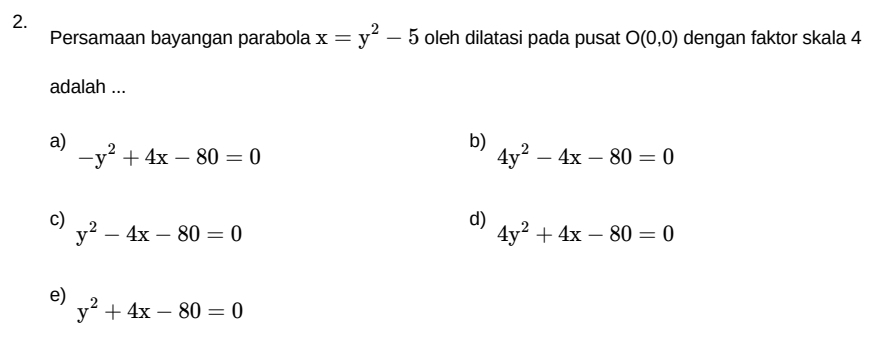 Persamaan bayangan parabola x=y^2-5 oleh dilatasi pada pusat O(0,0) dengan faktor skala 4
adalah ...
a) -y^2+4x-80=0
b)
4y^2-4x-80=0
c) y^2-4x-80=0
d) 4y^2+4x-80=0
e) y^2+4x-80=0