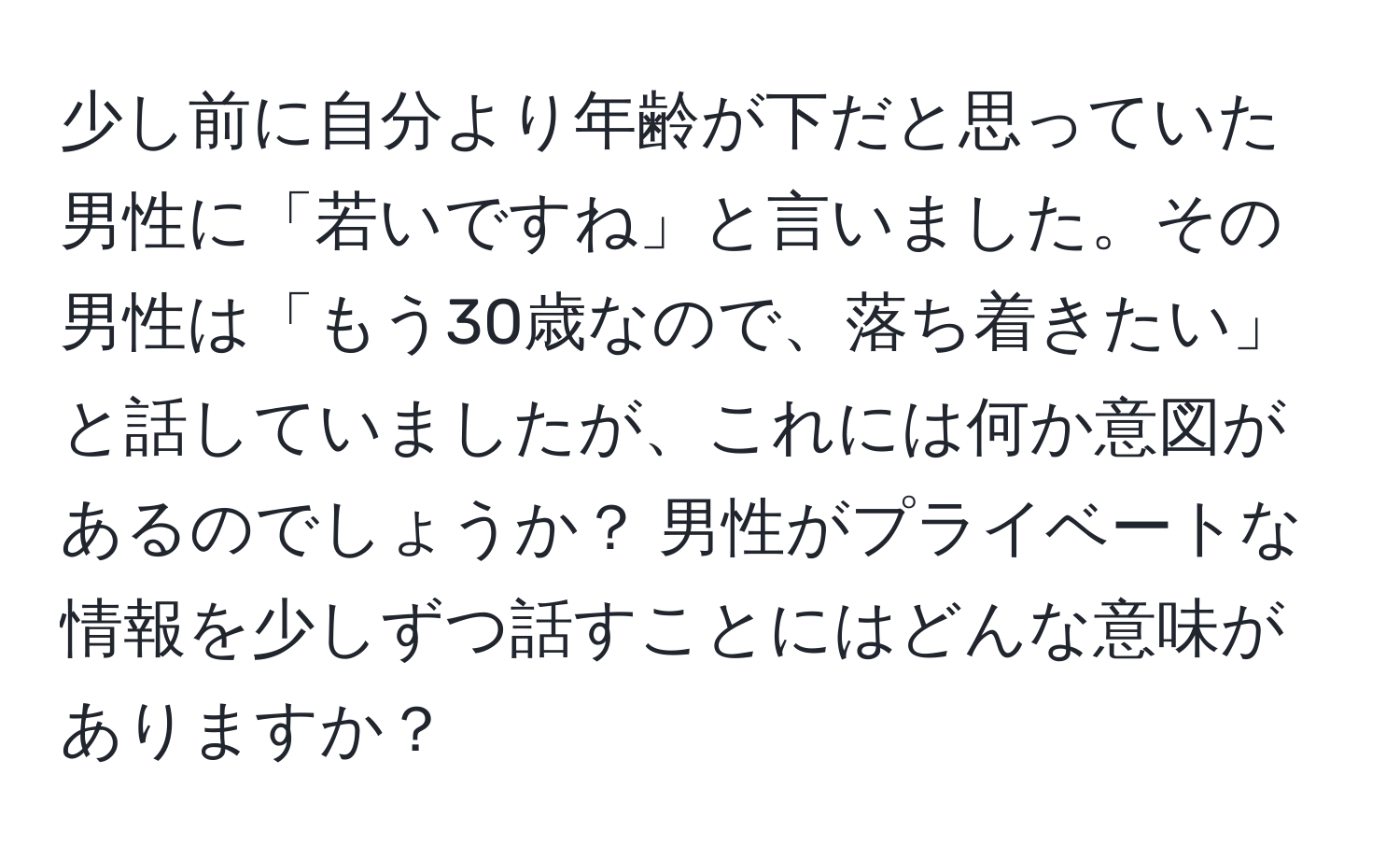 少し前に自分より年齢が下だと思っていた男性に「若いですね」と言いました。その男性は「もう30歳なので、落ち着きたい」と話していましたが、これには何か意図があるのでしょうか？ 男性がプライベートな情報を少しずつ話すことにはどんな意味がありますか？