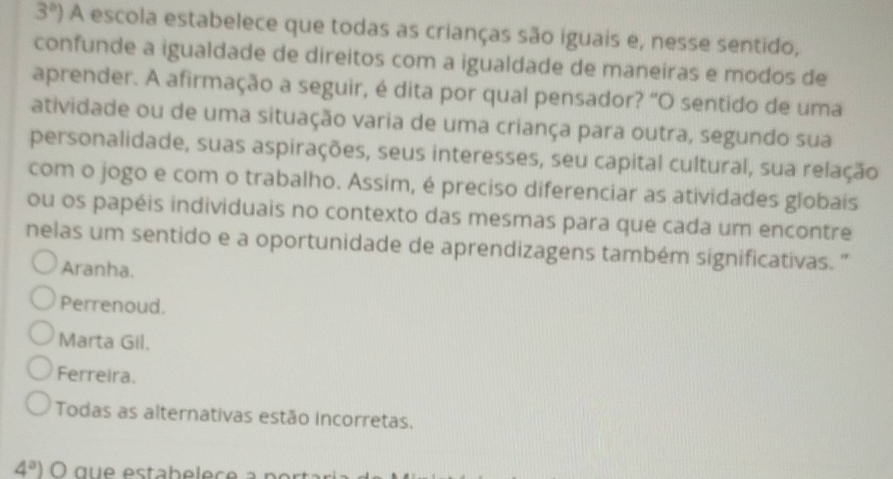 3°) A escola estabelece que todas as crianças são iguais e, nesse sentido,
confunde a igualdade de direitos com a igualdade de maneiras e modos de
aprender. A afirmação a seguir, é dita por qual pensador? "O sentido de uma
atividade ou de uma situação varia de uma criança para outra, segundo sua
personalidade, suas aspirações, seus interesses, seu capital cultural, sua relação
com o jogo e com o trabalho. Assim, é preciso diferenciar as atividades globais
ou os papéis individuais no contexto das mesmas para que cada um encontre
nelas um sentido e a oportunidade de aprendizagens também significativas. "
Aranha.
Perrenoud.
Marta Gil.
Ferreira.
Todas as alternativas estão incorretas.
4^a)